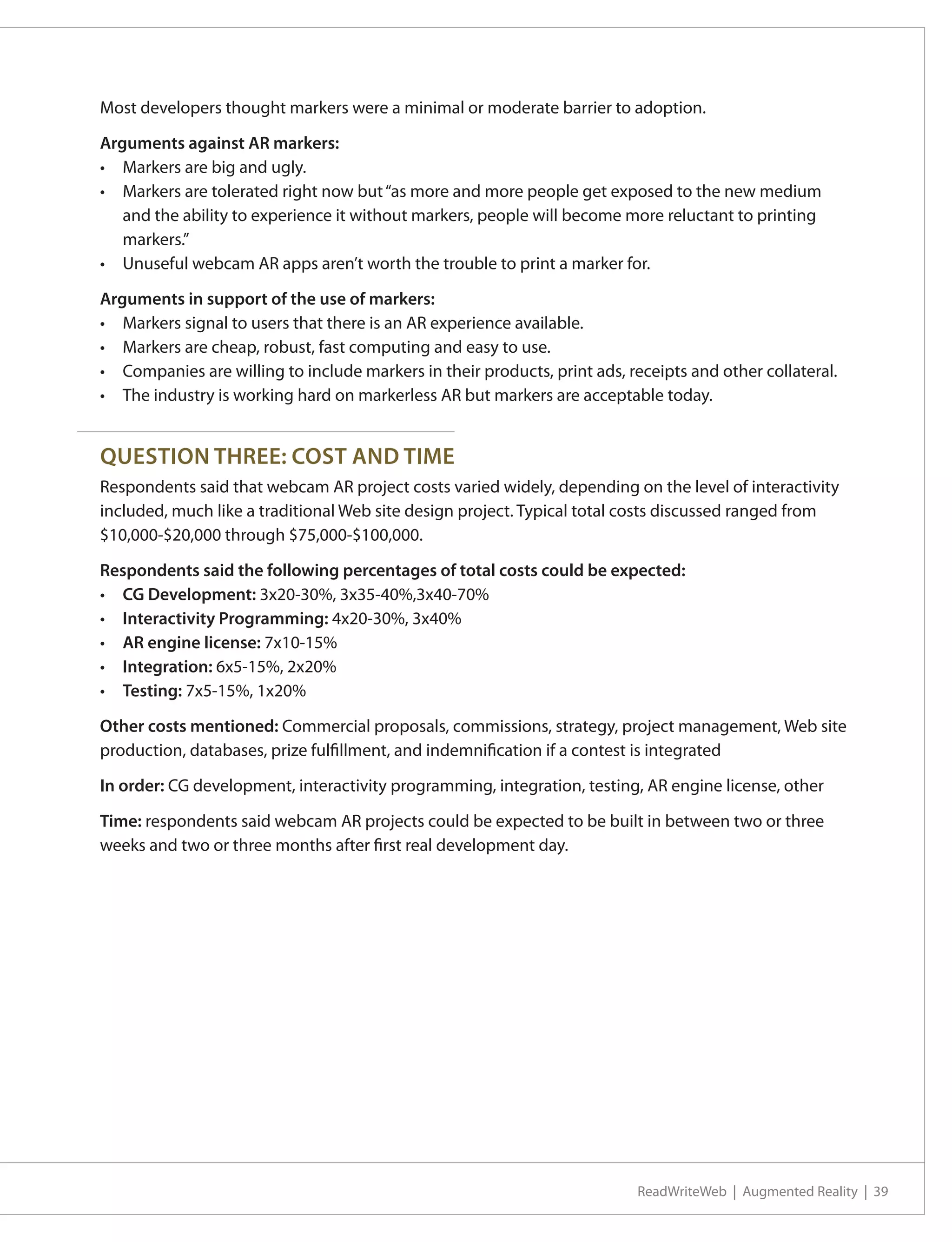 Most developers thought markers were a minimal or moderate barrier to adoption.

Arguments against AR markers:
•	 Markers are big and ugly.
•	 Markers are tolerated right now but “as more and more people get exposed to the new medium
   and the ability to experience it without markers, people will become more reluctant to printing
   markers.”
•	 Unuseful webcam AR apps aren’t worth the trouble to print a marker for.

Arguments in support of the use of markers:
•	 Markers signal to users that there is an AR experience available.
•	 Markers are cheap, robust, fast computing and easy to use.
•	 Companies are willing to include markers in their products, print ads, receipts and other collateral.
•	 The industry is working hard on markerless AR but markers are acceptable today.


QUESTION THREE: COST AND TIME
Respondents said that webcam AR project costs varied widely, depending on the level of interactivity
included, much like a traditional Web site design project. Typical total costs discussed ranged from
$10,000-$20,000 through $75,000-$100,000.

Respondents said the following percentages of total costs could be expected:
•	 CG Development: 3x20-30%, 3x35-40%,3x40-70%
•	 Interactivity Programming: 4x20-30%, 3x40%
•	 AR engine license: 7x10-15%
•	 Integration: 6x5-15%, 2x20%
•	 Testing: 7x5-15%, 1x20%

Other costs mentioned: Commercial proposals, commissions, strategy, project management, Web site
production, databases, prize fulfillment, and indemnification if a contest is integrated

In order: CG development, interactivity programming, integration, testing, AR engine license, other

Time: respondents said webcam AR projects could be expected to be built in between two or three
weeks and two or three months after first real development day.




                                                                           ReadWriteWeb | Augmented Reality | 39
 