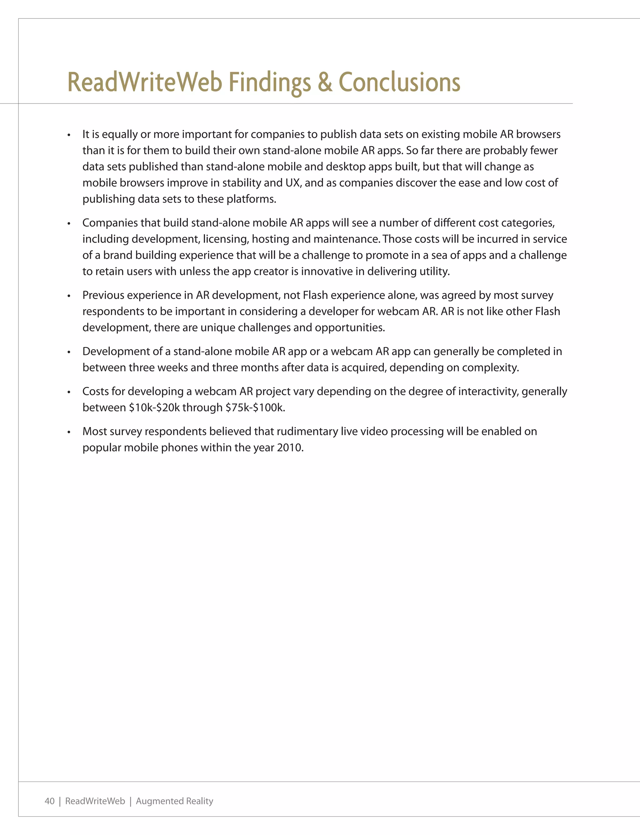 ReadWriteWeb Findings & Conclusions
    •	 It is equally or more important for companies to publish data sets on existing mobile AR browsers
       than it is for them to build their own stand-alone mobile AR apps. So far there are probably fewer
       data sets published than stand-alone mobile and desktop apps built, but that will change as
       mobile browsers improve in stability and UX, and as companies discover the ease and low cost of
       publishing data sets to these platforms.

    •	 Companies that build stand-alone mobile AR apps will see a number of different cost categories,
       including development, licensing, hosting and maintenance. Those costs will be incurred in service
       of a brand building experience that will be a challenge to promote in a sea of apps and a challenge
       to retain users with unless the app creator is innovative in delivering utility.

    •	 Previous experience in AR development, not Flash experience alone, was agreed by most survey
       respondents to be important in considering a developer for webcam AR. AR is not like other Flash
       development, there are unique challenges and opportunities.

    •	 Development of a stand-alone mobile AR app or a webcam AR app can generally be completed in
       between three weeks and three months after data is acquired, depending on complexity.

    •	 Costs for developing a webcam AR project vary depending on the degree of interactivity, generally
       between $10k-$20k through $75k-$100k.

    •	 Most survey respondents believed that rudimentary live video processing will be enabled on
       popular mobile phones within the year 2010.




40 | ReadWriteWeb | Augmented Reality
 
