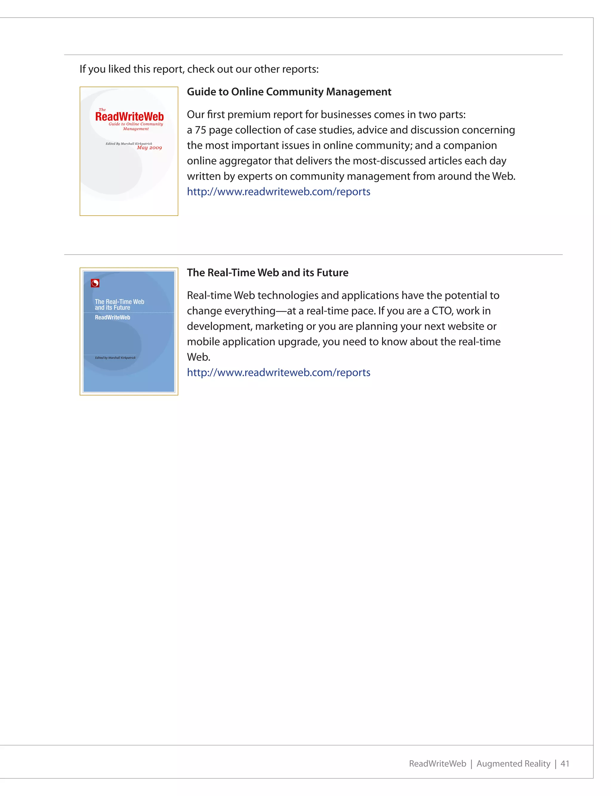 If you liked this report, check out our other reports:

                                                                       Guide to Online Community Management
         The

     ReadWriteWeb                                                      Our first premium report for businesses comes in two parts:
                    Guide to Online Community
                           Management
                                                                       a 75 page collection of case studies, advice and discussion concerning
                 Edited By Marshall Kirkpatrick
                                                   May 2009            the most important issues in online community; and a companion
                                                                       online aggregator that delivers the most-discussed articles each day
                                                                       written by experts on community management from around the Web.
                                                                       http://www.readwriteweb.com/reports

  ReadWriteWeb Premium Guide to Online Community Management   page 1




                                                                       The Real-Time Web and its Future

     The Real-Time Web
                                                                       Real-time Web technologies and applications have the potential to
     and its Future
                                                                       change everything—at a real-time pace. If you are a CTO, work in
                                                                       development, marketing or you are planning your next website or
                                                                       mobile application upgrade, you need to know about the real-time
     Edited by Marshall Kirkpatrick
                                                                       Web.
                                                                       http://www.readwriteweb.com/reports




                                                                                                                      ReadWriteWeb | Augmented Reality | 41
 