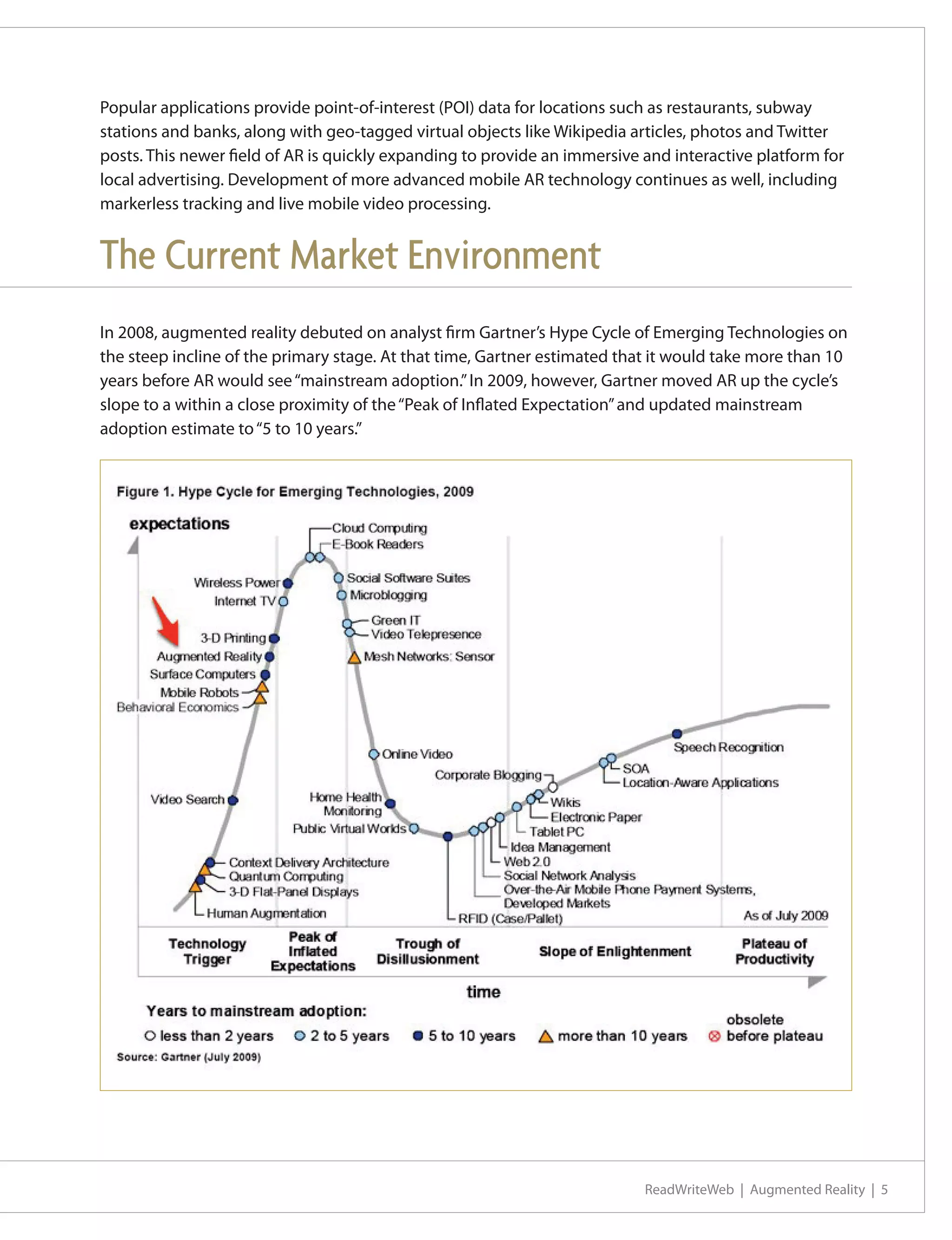 Popular applications provide point-of-interest (POI) data for locations such as restaurants, subway
stations and banks, along with geo-tagged virtual objects like Wikipedia articles, photos and Twitter
posts. This newer field of AR is quickly expanding to provide an immersive and interactive platform for
local advertising. Development of more advanced mobile AR technology continues as well, including
markerless tracking and live mobile video processing.


The Current Market Environment
In 2008, augmented reality debuted on analyst firm Gartner’s Hype Cycle of Emerging Technologies on
the steep incline of the primary stage. At that time, Gartner estimated that it would take more than 10
years before AR would see “mainstream adoption.” In 2009, however, Gartner moved AR up the cycle’s
slope to a within a close proximity of the “Peak of Inflated Expectation” and updated mainstream
adoption estimate to “5 to 10 years.”




                                                                           ReadWriteWeb | Augmented Reality | 5
 