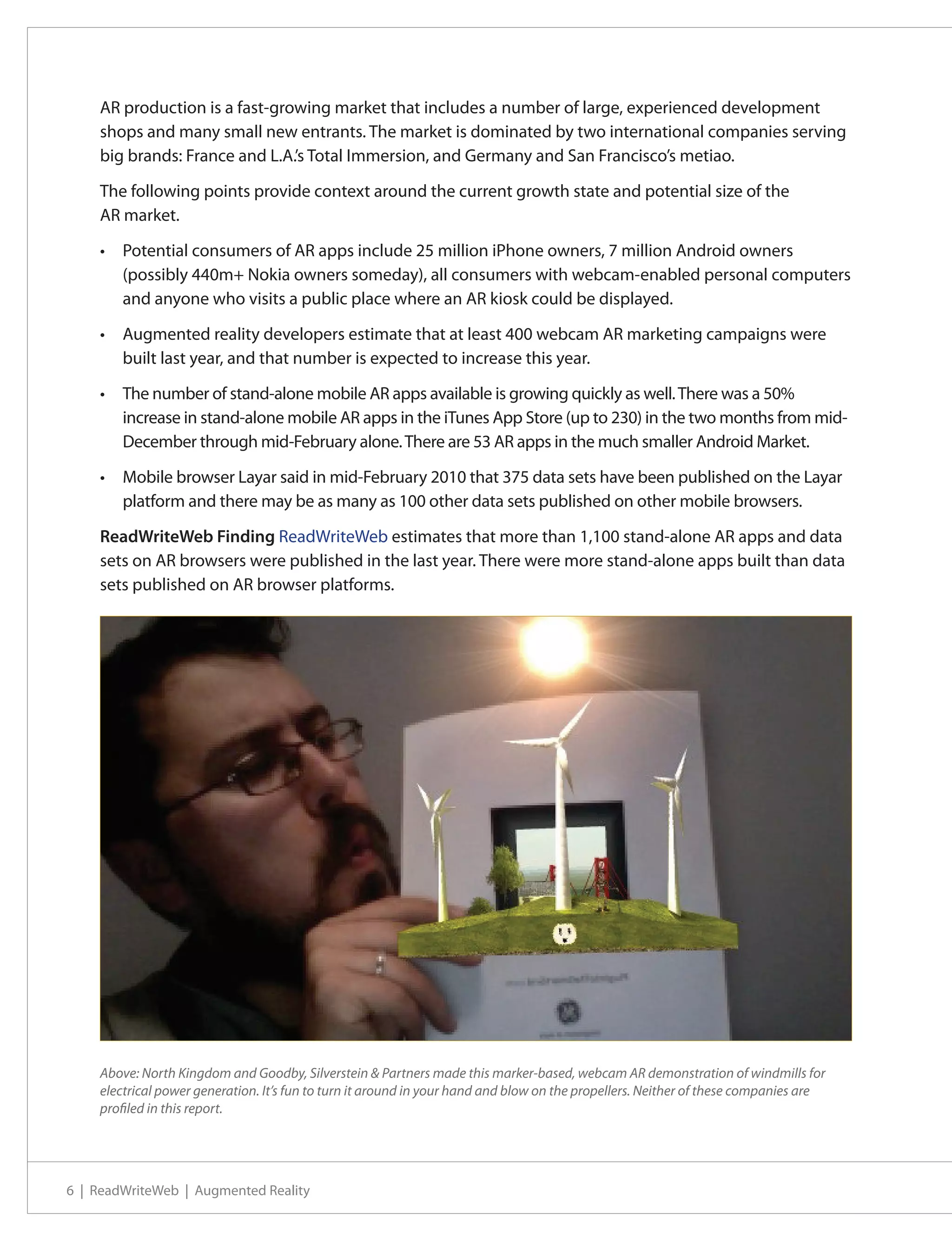AR production is a fast-growing market that includes a number of large, experienced development
    shops and many small new entrants. The market is dominated by two international companies serving
    big brands: France and L.A.’s Total Immersion, and Germany and San Francisco’s metiao.

    The following points provide context around the current growth state and potential size of the
    AR market.

    •	 Potential consumers of AR apps include 25 million iPhone owners, 7 million Android owners
       (possibly 440m+ Nokia owners someday), all consumers with webcam-enabled personal computers
       and anyone who visits a public place where an AR kiosk could be displayed.

    •	 Augmented reality developers estimate that at least 400 webcam AR marketing campaigns were
       built last year, and that number is expected to increase this year.

    •	 The number of stand-alone mobile AR apps available is growing quickly as well. There was a 50%
       increase in stand-alone mobile AR apps in the iTunes App Store (up to 230) in the two months from mid-
       December through mid-February alone. There are 53 AR apps in the much smaller Android Market.

    •	 Mobile browser Layar said in mid-February 2010 that 375 data sets have been published on the Layar
       platform and there may be as many as 100 other data sets published on other mobile browsers.

    ReadWriteWeb Finding ReadWriteWeb estimates that more than 1,100 stand-alone AR apps and data
    sets on AR browsers were published in the last year. There were more stand-alone apps built than data
    sets published on AR browser platforms.




    Above: North Kingdom and Goodby, Silverstein & Partners made this marker-based, webcam AR demonstration of windmills for
    electrical power generation. It’s fun to turn it around in your hand and blow on the propellers. Neither of these companies are
    profiled in this report.




6 | ReadWriteWeb | Augmented Reality
 
