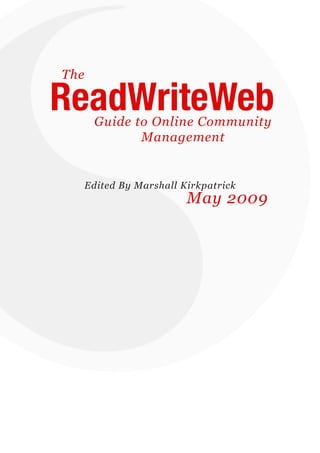 The

   ReadWriteWeb   Guide to Online Community
                         Management


               Edited By Marshall Kirkpatrick
                                   May 2009




ReadWriteWeb Premium Report 2009                page 1
 