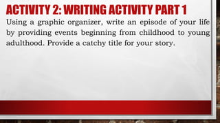 ACTIVITY 2: WRITING ACTIVITY PART 1
Using a graphic organizer, write an episode of your life
by providing events beginning from childhood to young
adulthood. Provide a catchy title for your story.
 