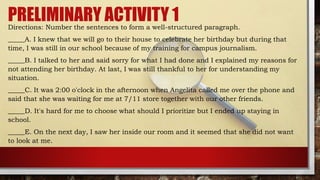 PRELIMINARY ACTIVITY 1
Directions: Number the sentences to form a well-structured paragraph.
_____A. I knew that we will go to their house to celebrate her birthday but during that
time, I was still in our school because of my training for campus journalism.
_____B. I talked to her and said sorry for what I had done and I explained my reasons for
not attending her birthday. At last, I was still thankful to her for understanding my
situation.
_____C. It was 2:00 o'clock in the afternoon when Angelita called me over the phone and
said that she was waiting for me at 7/11 store together with our other friends.
_____D. It's hard for me to choose what should I prioritize but I ended up staying in
school.
_____E. On the next day, I saw her inside our room and it seemed that she did not want
to look at me.
 
