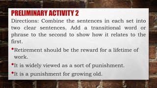PRELIMINARY ACTIVITY 2
Directions: Combine the sentences in each set into
two clear sentences. Add a transitional word or
phrase to the second to show how it relates to the
first.
•Retirement should be the reward for a lifetime of
work.
•It is widely viewed as a sort of punishment.
•It is a punishment for growing old.
 