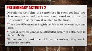PRELIMINARY ACTIVITY 2
Directions: Combine the sentences in each set into two
clear sentences. Add a transitional word or phrase to
the second to show how it relates to the first.
•There are differences in English performance between boys and
girls.
•These differences cannot be attributed simply to differences in
innate ability.
•If one were to ask the children themselves, they would
probably disagree.
 