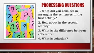 PROCESSING QUESTIONS
1. What did you consider in
arranging the sentences in the
first activity?
2. How about in the second
activity?
3. What is the difference between
coherence?
4. What is cohesion?
 