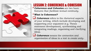 LESSON 2: COHERENCE & COHESION
•Coherence and Cohesion are two basic
features that facilitate textual continuity.
•What is Coherence?
 Coherence refers to the rhetorical aspects
of your writing, which include developing and
supporting your argument (e.g. Thesis
statement development), synthesizing and
integrating readings, organizing and clarifying
ideas.
 Coherence means the connection and
organization of ideas in a text to create unity.
 