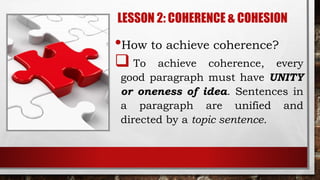 LESSON 2: COHERENCE & COHESION
•How to achieve coherence?
 To achieve coherence, every
good paragraph must have UNITY
or oneness of idea. Sentences in
a paragraph are unified and
directed by a topic sentence.
 