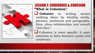 LESSON 2: COHERENCE & COHESION
•What is Cohesion?
 Cohesion in writing means
unifying ideas by binding words,
phrases, sentences and paragraphs,
thus, show relationships and smooth
“text flow”.
 Cohesion is more specific. It pays
attention to links between words and
sentences.
 