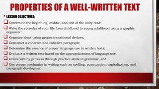 PROPERTIES OF A WELL-WRITTEN TEXT
• LESSON OBJECTIVES:
Determine the beginning, middle, and end of the story read;
 Write the episodes of your life from childhood to young adulthood using a graphic
organizer;
 Organize ideas using proper transitional devices;
 Construct a coherent and cohesive paragraph;
 Determine the essence of proper language use in written texts;
 Evaluate a written text based on the appropriateness of language use;
 Utilize writing prowess through practice skills in grammar; and
 Use proper mechanics in writing such as spelling, punctuation, capitalization, and
paragraph development.
 