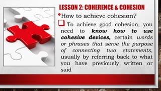 LESSON 2: COHERENCE & COHESION
•How to achieve cohesion?
 To achieve good cohesion, you
need to know how to use
cohesive devices, certain words
or phrases that serve the purpose
of connecting two statements,
usually by referring back to what
you have previously written or
said
 