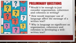 PRELIMINARY QUESTIONS
•Would it be enough to just
consider organization, coherence
and cohesion in writing?
• How would improper use of
language affect the message of a
written text?
• Why is language as significant as
organization, coherence and
cohesion in developing a well-
written text?
 