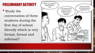 PRELIMINARY ACTIVITY
• Study the
conversation of three
students during the
first day of school.
Identify which is very
formal, formal and
informal?
What’s Up everyone! A
newbie here Man,
Cool!
If you would want me to
be part of the circle it
would be my honor to
take part of this
friendship
Excuse me! Yes we
can be friends and it’s
a pleasure for me.
 