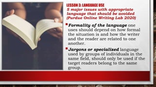 LESSON 3: LANGUAGE USE
5 major issues with appropriate
language that should be avoided
(Purdue Online Writing Lab 2020)
Formality of the language one
uses should depend on how formal
the situation is and how the writer
and the reader are related to one
another.
Jargons or specialized language
used by groups of individuals in the
same field, should only be used if the
target readers belong to the same
group.
 