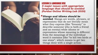 LESSON 3: LANGUAGE USE
5 major issues with appropriate
language that should be avoided
(Purdue Online Writing Lab 2020)
Slangs and idioms should be
avoided. Slangs are words, phrases, or
expressions that do not literally mean
what they express (like “frenemy” to
describe someone who is both a friend
and an enemy) while idioms or
expressions whose meaning is different
from the meanings of the individual
word it contains (like “to kill two birds at
one stone”, which means to get two
things done with a single action.
 