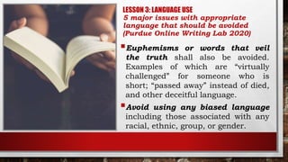 LESSON 3: LANGUAGE USE
5 major issues with appropriate
language that should be avoided
(Purdue Online Writing Lab 2020)
Euphemisms or words that veil
the truth shall also be avoided.
Examples of which are “virtually
challenged” for someone who is
short; “passed away” instead of died,
and other deceitful language.
Avoid using any biased language
including those associated with any
racial, ethnic, group, or gender.
 