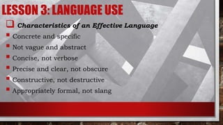 LESSON 3: LANGUAGE USE
 Characteristics of an Effective Language
 Concrete and specific
 Not vague and abstract
 Concise, not verbose
 Precise and clear, not obscure
 Constructive, not destructive
 Appropriately formal, not slang
 