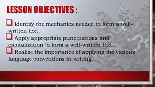 LESSON OBJECTIVES :
 Identify the mechanics needed to form a well-
written text.
 Apply appropriate punctuations and
capitalization to form a well-written text.
 Realize the importance of applying the various
language conventions in writing.
 