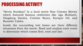 PROCESSING ACTIVITY
“Seven Sundays” Is a local movie Star Cinema Movies
which featured famous celebrities like Aga Muhlach,
Dingdong Dantes, Cristine Reyes, Enrique Gil, and
Ronaldo Valdez.
Inside the succeeding text boxes are three different
situations from the movie. Read and analyze each event
to determine which comes first, next and last.
 