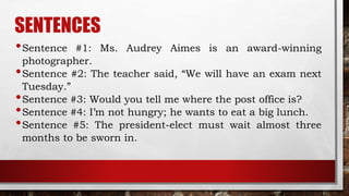 SENTENCES
•Sentence #1: Ms. Audrey Aimes is an award-winning
photographer.
•Sentence #2: The teacher said, “We will have an exam next
Tuesday.”
•Sentence #3: Would you tell me where the post office is?
•Sentence #4: I’m not hungry; he wants to eat a big lunch.
•Sentence #5: The president-elect must wait almost three
months to be sworn in.
 