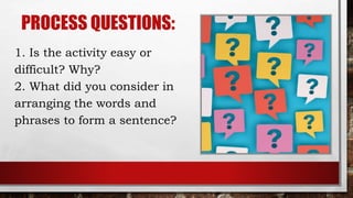 PROCESS QUESTIONS:
1. Is the activity easy or
difficult? Why?
2. What did you consider in
arranging the words and
phrases to form a sentence?
 