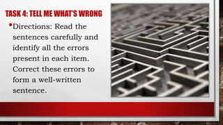 TASK 4: TELL ME WHAT’S WRONG
•Directions: Read the
sentences carefully and
identify all the errors
present in each item.
Correct these errors to
form a well-written
sentence.
 