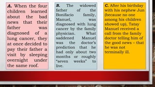 A. When the four
children learned
about the bad
news that their
father was
diagnosed of a
lung cancer, they
at once decided to
pay their father a
visit by sleeping
overnight under
the same roof.
B. The widowed
father of the
Bonifacio family,
Manuel, was
diagnosed with lung
cancer by the family
physician. What
saddened Manuel
was the doctor’s
prediction that he
had only about two
months or roughly
“seven weeks” to
live.
C. After his birthday
with his nephew Jun
(because no one
among his children
showed up), Tatay
Manuel received a
call from the family
doctor telling him of
the good news – that
he was not
terminally ill.
 