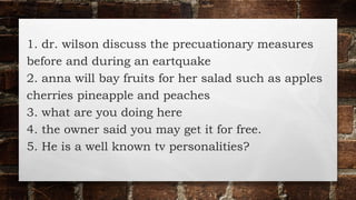 1. dr. wilson discuss the precuationary measures
before and during an eartquake
2. anna will bay fruits for her salad such as apples
cherries pineapple and peaches
3. what are you doing here
4. the owner said you may get it for free.
5. He is a well known tv personalities?
 