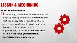 LESSON 4: MECHANICS
What is mechanics?
 Generally, mechanics is essential in all
types of writing because it describes the
technical aspects of writing. It also
serves as a road sign to guide learners
like you on how to use words
appropriately in terms of conventions
such as spelling, punctuation,
capitalization, and others.
 