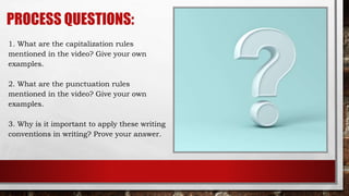 PROCESS QUESTIONS:
1. What are the capitalization rules
mentioned in the video? Give your own
examples.
2. What are the punctuation rules
mentioned in the video? Give your own
examples.
3. Why is it important to apply these writing
conventions in writing? Prove your answer.
 
