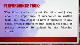 PERFORMANCE TASK:
•Directions: Create a short (3-to-5 minute) vlog
about the importance of mechanics in written
texts. You may choose to have it uploaded in any
social media platform or just send it via email or
private message. Be guided by the following
criteria:
 