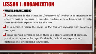LESSON 1: ORGANIZATION
•WHAT IS ORGANIZATION?
 Organization is the structural framework of writing. It is important to
effective writing because it provides readers with a framework to help
them fulfil their expectations for the text.
 It is achieved when the ideas in the text are logically and accurately
arranged.
 Ideas are well-developed when there is a clear statement of purpose,
position, facts, examples, specific details, definitions, explanation,
justifications, or opposing viewpoints.
 