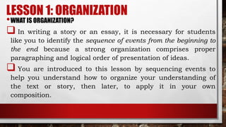 LESSON 1: ORGANIZATION
•WHAT IS ORGANIZATION?
 In writing a story or an essay, it is necessary for students
like you to identify the sequence of events from the beginning to
the end because a strong organization comprises proper
paragraphing and logical order of presentation of ideas.
 You are introduced to this lesson by sequencing events to
help you understand how to organize your understanding of
the text or story, then later, to apply it in your own
composition.
 