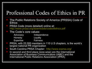 Professional Codes of Ethics in PR
 The Public Relations Society of America (PRSSA) Code of
Ethics
 PRSA Code (more deta...