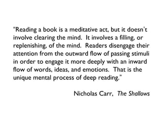 “Reading a book is a meditative act, but it doesn’t
involve clearing the mind. It involves a filling, or
replenishing, of the mind. Readers disengage their
attention from the outward flow of passing stimuli
in order to engage it more deeply with an inward
flow of words, ideas, and emotions. That is the
unique mental process of deep reading.”

                       Nicholas Carr, The Shallows
 