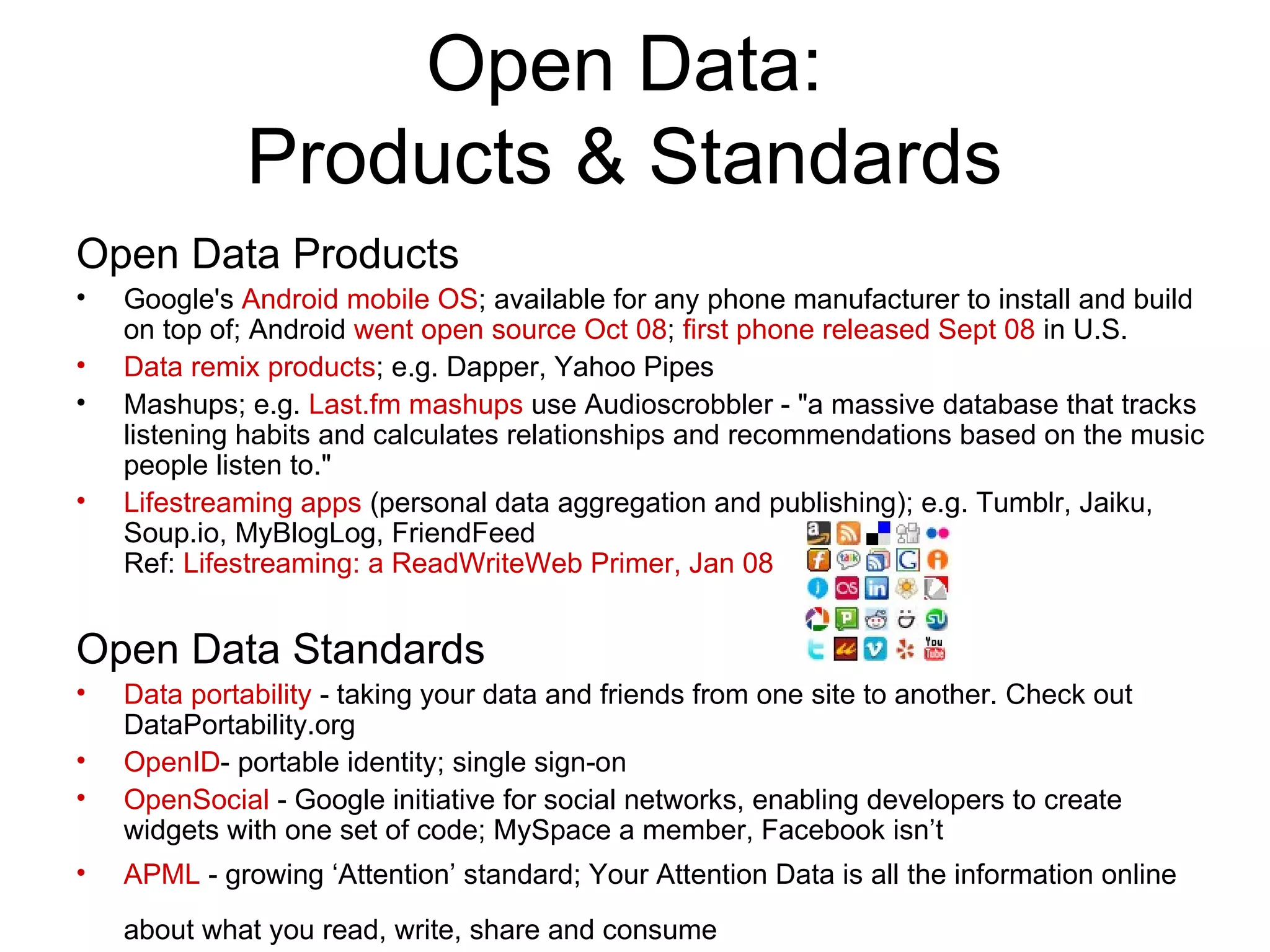Open Data: Products & Standards Open Data Products Google's  Android mobile OS ; available for any phone manufacturer to install and build on top of; Android  went open source Oct 08 ;  first phone released Sept 08  in U.S. Data remix products ; e.g. Dapper, Yahoo Pipes Mashups; e.g.  Last.fm mashups  use Audioscrobbler - &quot;a massive database that tracks listening habits and calculates relationships and recommendations based on the music people listen to.&quot; Lifestreaming apps  (personal data aggregation and publishing); e.g. Tumblr, Jaiku, Soup.io, MyBlogLog, FriendFeed Ref:  Lifestreaming: a ReadWriteWeb Primer, Jan 08 Open Data Standards Data portability  - taking your data and friends from one site to another. Check out DataPortability.org OpenID - portable identity; single sign-on OpenSocial  - Google initiative for social networks, enabling developers to create widgets with one set of code; MySpace a member, Facebook isn’t APML  - growing ‘Attention’ standard; Your Attention Data is all the information online about what you read, write, share and consume   