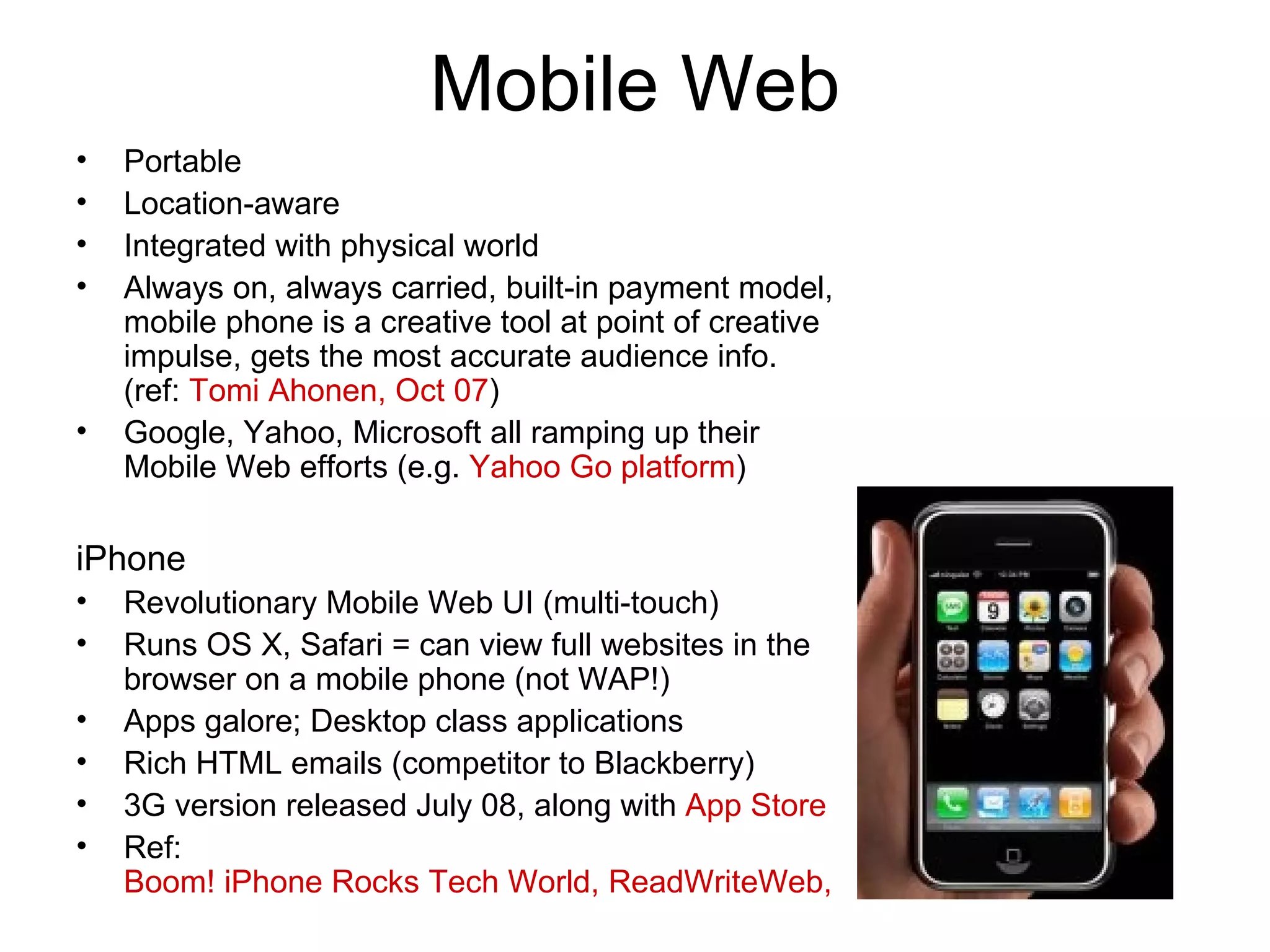 Mobile Web Portable Location-aware Integrated with physical world Always on, always carried, built-in payment model, mobile phone is a creative tool at point of creative impulse, gets the most accurate audience info. (ref:  Tomi Ahonen, Oct 07 ) Google, Yahoo, Microsoft all ramping up their Mobile Web efforts (e.g.  Yahoo Go platform ) iPhone Revolutionary Mobile Web UI (multi-touch) Runs OS X, Safari = can view full websites in the browser on a mobile phone (not WAP!) Apps galore; Desktop class applications Rich HTML emails (competitor to Blackberry) 3G version released July 08, along with  App Store Ref:  Boom! iPhone Rocks Tech World, ReadWriteWeb, Jan 07 