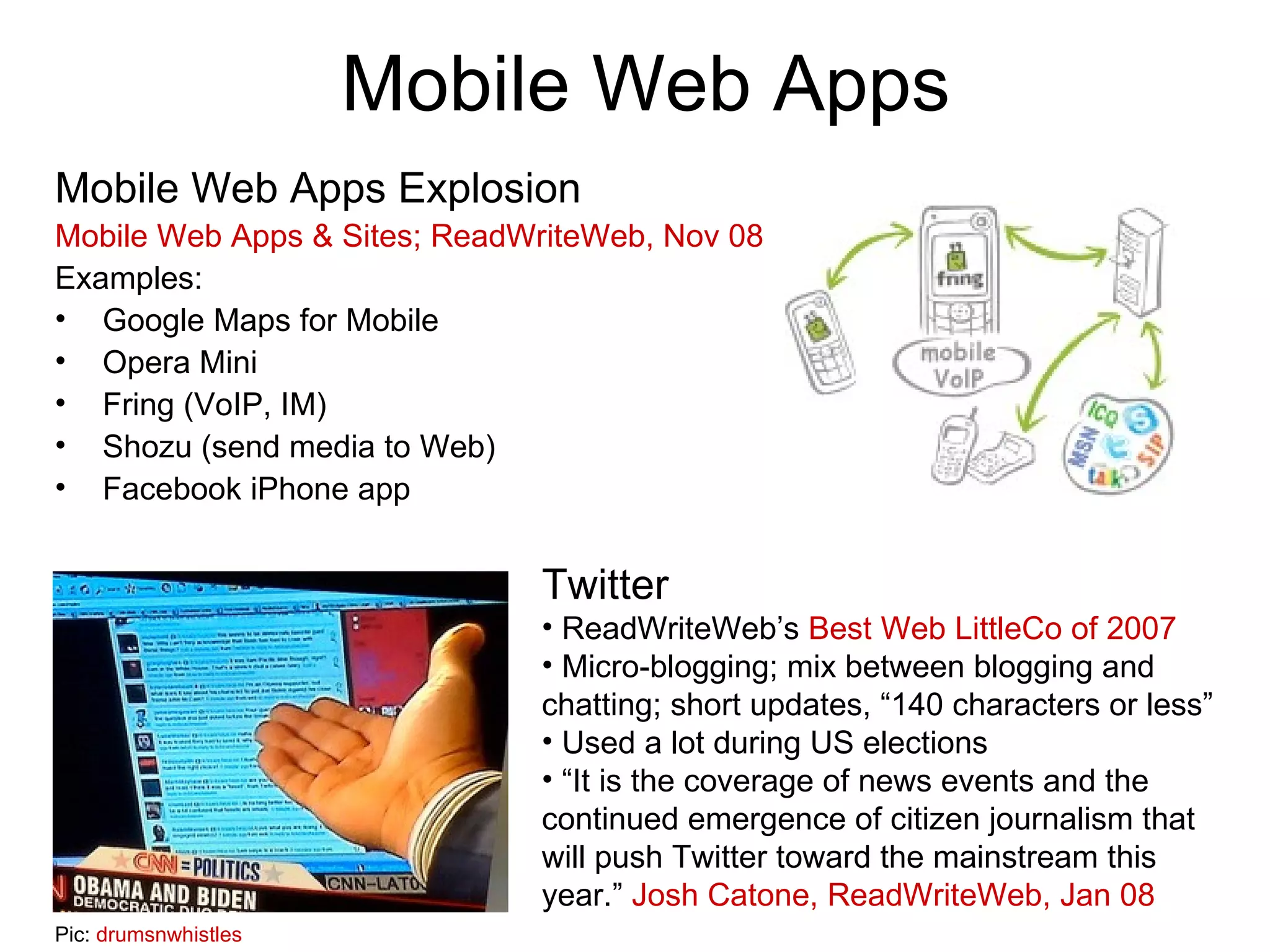 Mobile Web Apps Mobile Web Apps Explosion Mobile Web Apps & Sites; ReadWriteWeb, Nov 08 Examples: Google Maps for Mobile Opera Mini Fring (VoIP, IM) Shozu (send media to Web) Facebook iPhone app Twitter ReadWriteWeb’s  Best Web LittleCo of 2007 Micro-blogging; mix between blogging and chatting; short updates, “140 characters or less” Used a lot during US elections “ It is the coverage of news events and the continued emergence of citizen journalism that will push Twitter toward the mainstream this year.”  Josh Catone, ReadWriteWeb, Jan 08 Pic:  drumsnwhistles 