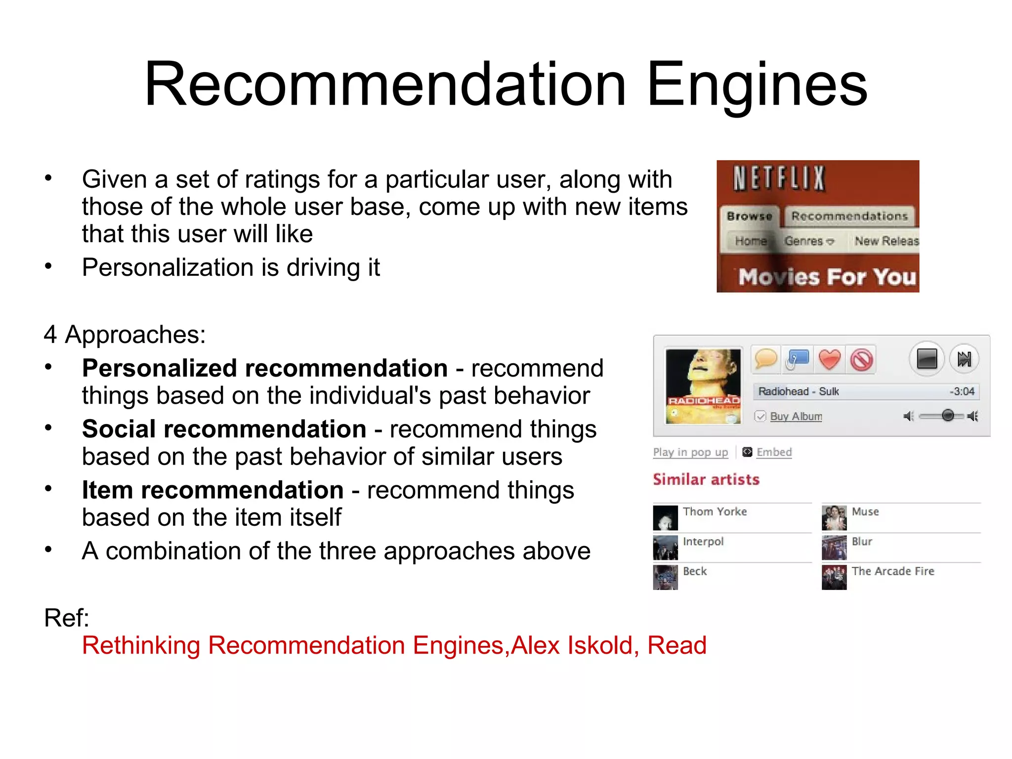 Recommendation Engines Given a set of ratings for a particular user, along with those of the whole user base, come up with new items that this user will like Personalization is driving it 4 Approaches: Personalized recommendation  - recommend  things based on the individual's past behavior Social recommendation  - recommend things  based on the past behavior of similar users Item recommendation  - recommend things  based on the item itself A combination of the three approaches above Ref:  Rethinking Recommendation Engines,Alex Iskold, ReadWriteWeb, Feb 08 