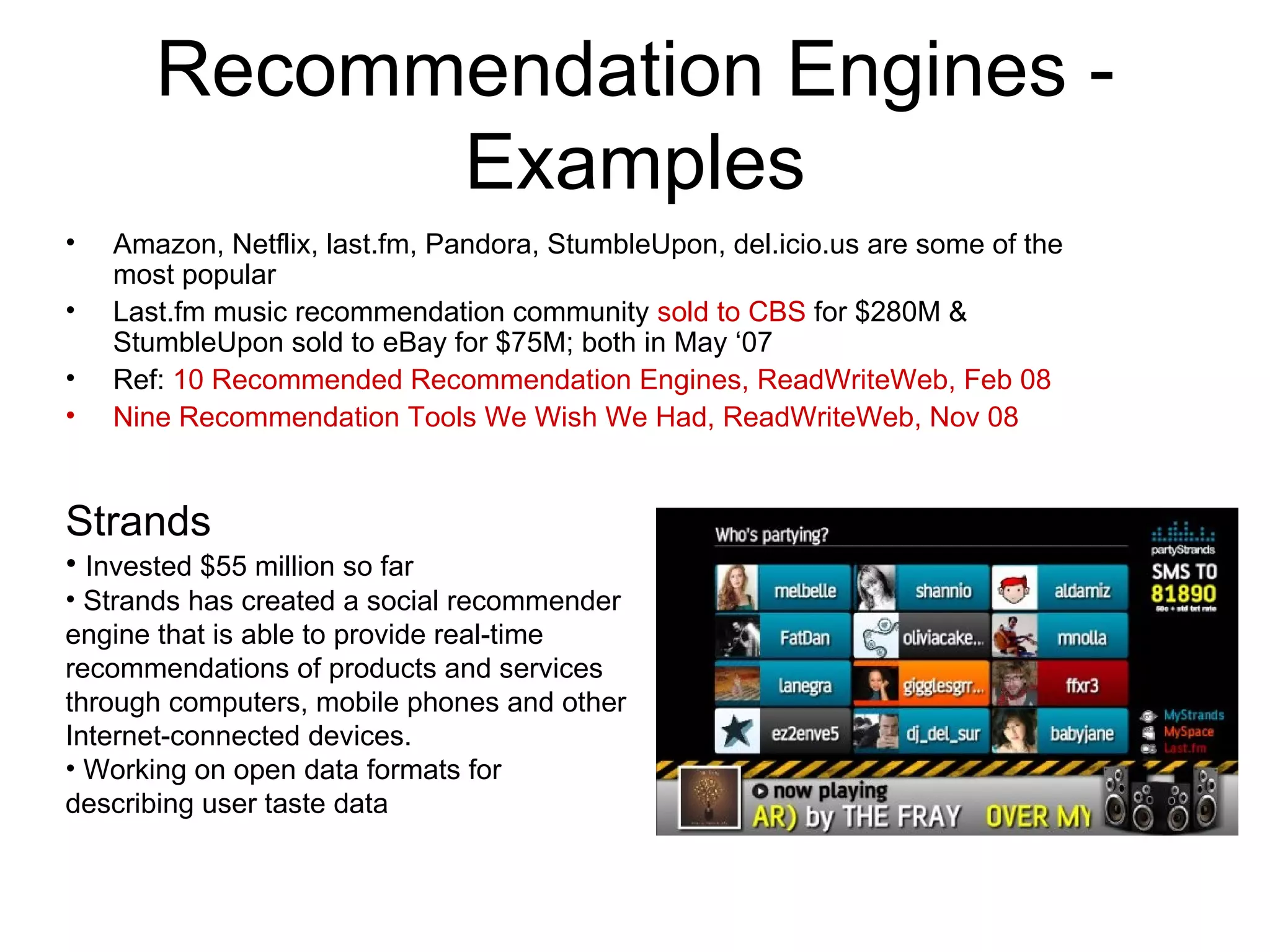 Recommendation Engines - Examples Amazon, Netflix, last.fm, Pandora, StumbleUpon, del.icio.us are some of the most popular Last.fm music recommendation community  sold to CBS  for $280M & StumbleUpon sold to eBay for $75M; both in May ‘07 Ref:  10 Recommended Recommendation Engines, ReadWriteWeb, Feb 08 Nine Recommendation Tools We Wish We Had, ReadWriteWeb, Nov 08 Strands Invested $55 million so far Strands has created a social recommender engine that is able to provide real-time recommendations of products and services through computers, mobile phones and other Internet-connected devices.  Working on open data formats for describing user taste data 