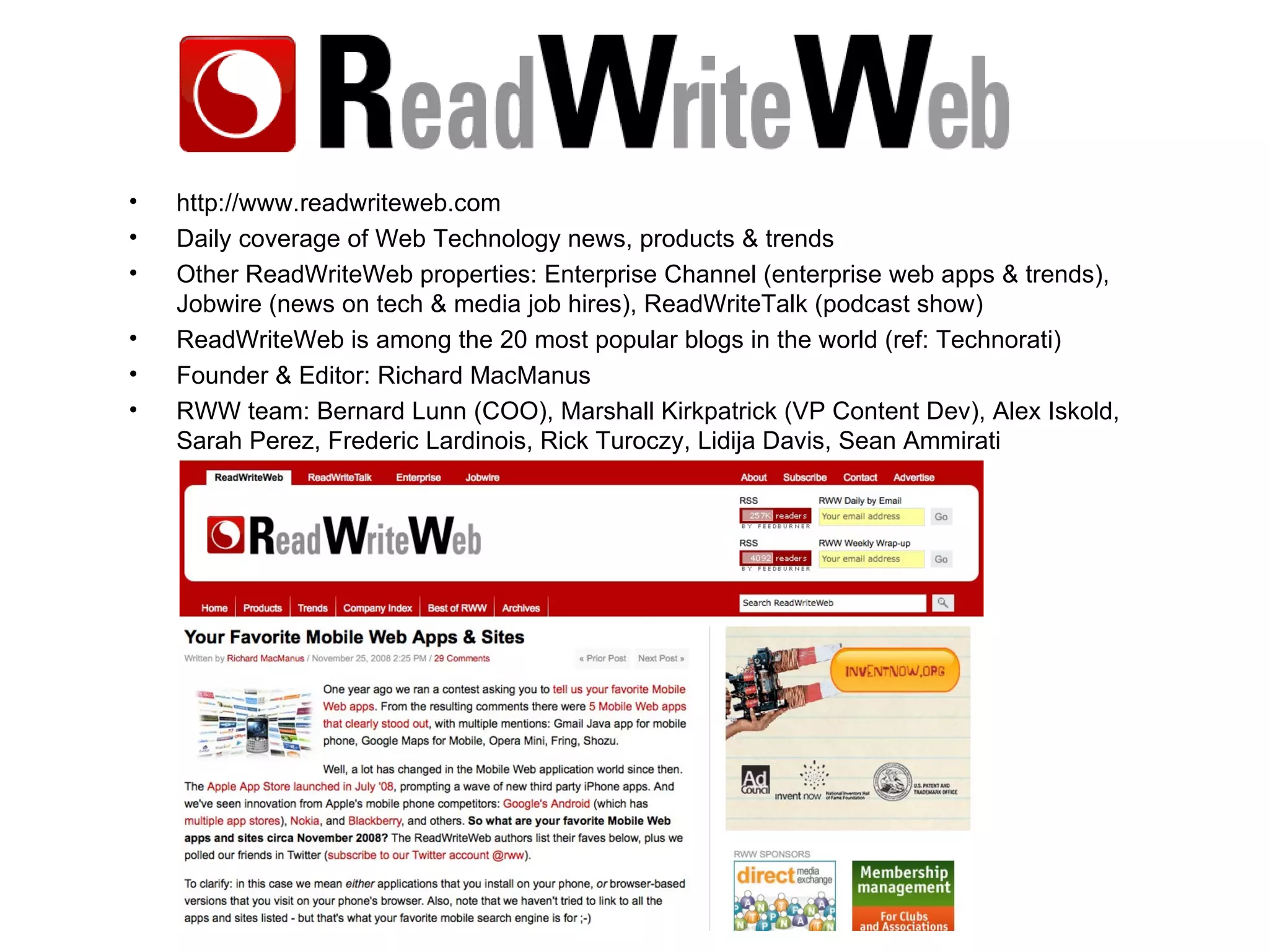 http://www.readwriteweb.com Daily coverage of Web Technology news, products & trends Other ReadWriteWeb properties: Enterprise Channel (enterprise web apps & trends), Jobwire (news on tech & media job hires), ReadWriteTalk (podcast show) ReadWriteWeb is among the 20 most popular blogs in the world (ref: Technorati) Founder & Editor: Richard MacManus RWW team: Bernard Lunn (COO), Marshall Kirkpatrick (VP Content Dev), Alex Iskold, Sarah Perez, Frederic Lardinois, Rick Turoczy, Lidija Davis, Sean Ammirati 