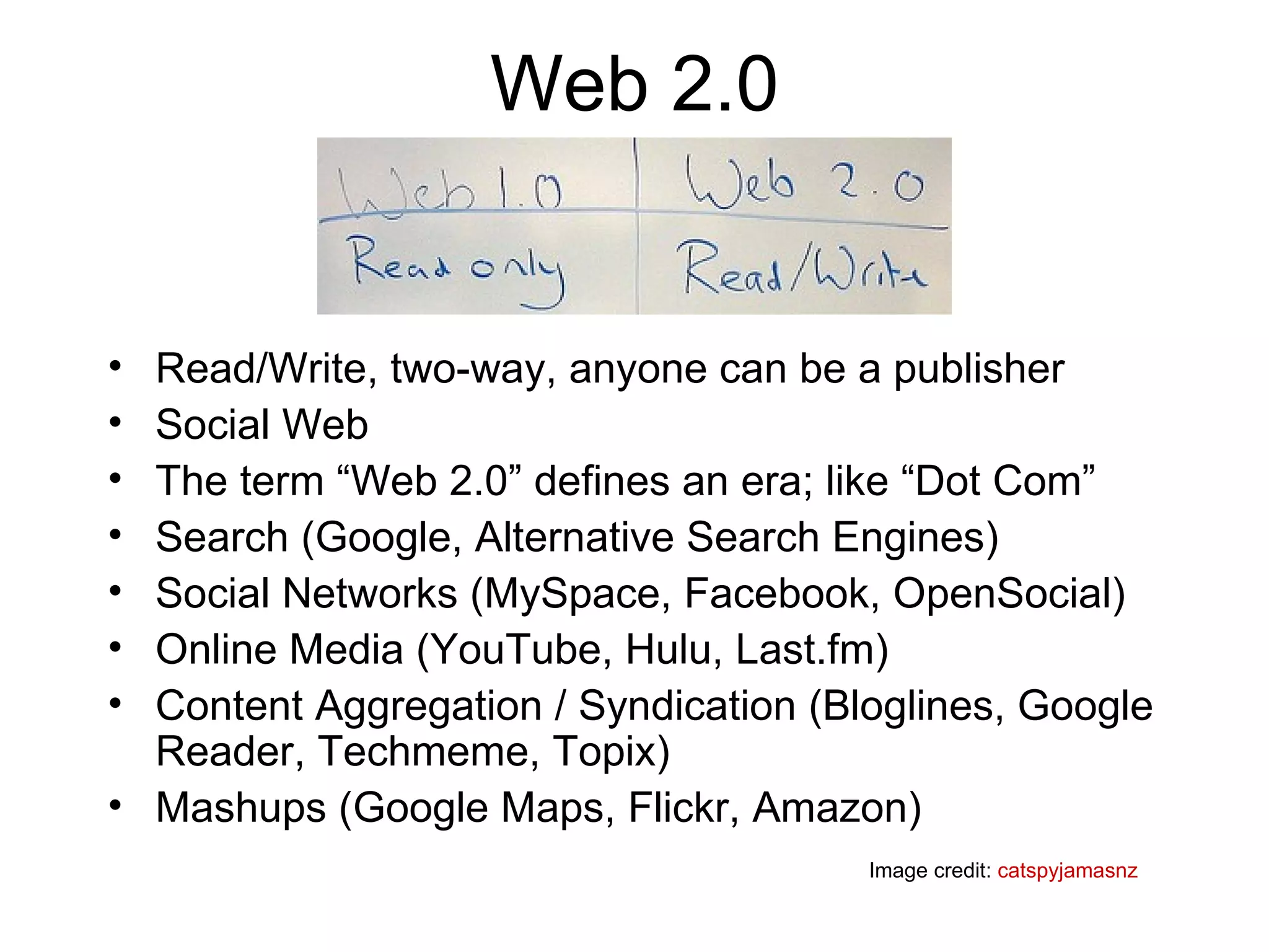 Web 2.0 Read/Write, two-way, anyone can be a publisher Social Web The term “Web 2.0” defines an era; like “Dot Com”  Search (Google, Alternative Search Engines) Social Networks (MySpace, Facebook, OpenSocial) Online Media (YouTube, Hulu, Last.fm) Content Aggregation / Syndication (Bloglines, Google Reader, Techmeme, Topix) Mashups (Google Maps, Flickr, Amazon) Image credit:  catspyjamasnz 