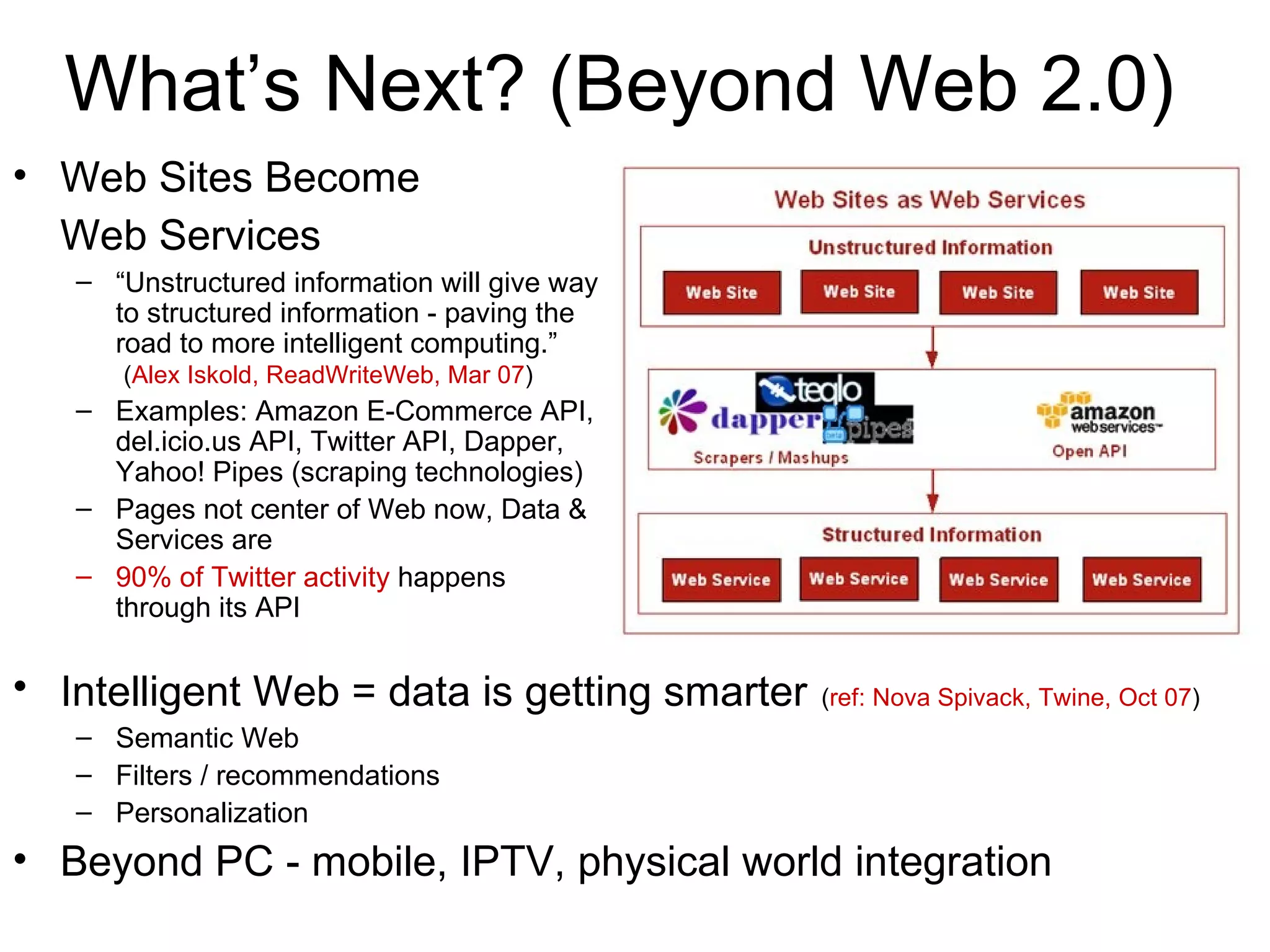 What’s Next? (Beyond Web 2.0) Web Sites Become  Web Services   “ Unstructured information will give way to structured information - paving the road to more intelligent computing.”   ( Alex Iskold, ReadWriteWeb, Mar 07 ) Examples: Amazon E-Commerce API, del.icio.us API, Twitter API, Dapper, Yahoo! Pipes (scraping technologies) Pages not center of Web now, Data & Services are 90% of Twitter activity  happens through its API Intelligent Web = data is getting smarter   ( ref: Nova Spivack, Twine, Oct 07 ) Semantic Web Filters / recommendations Personalization Beyond PC - mobile, IPTV, physical world integration 