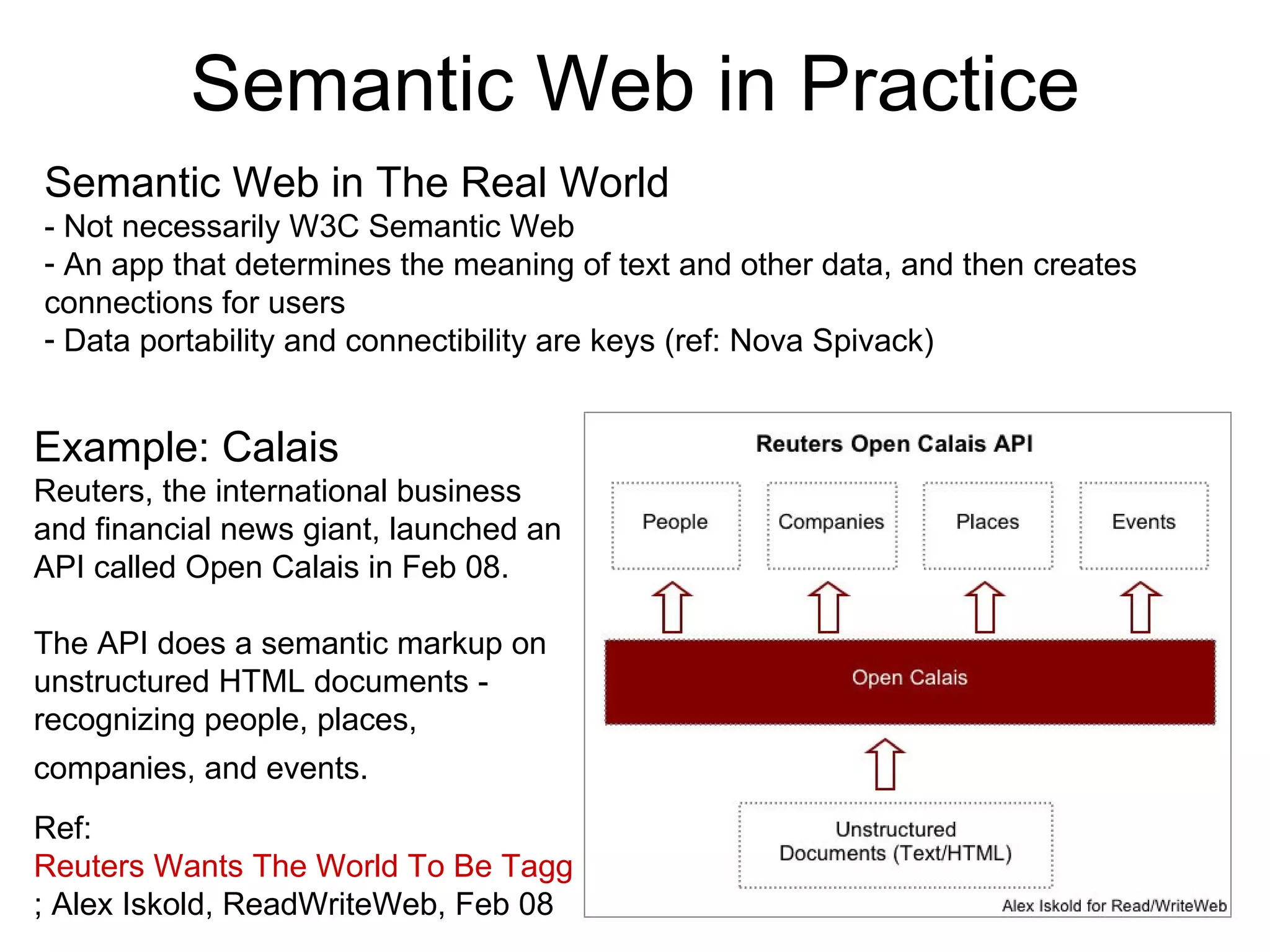 Semantic Web in Practice Semantic Web in The Real World - Not necessarily W3C Semantic Web  An app that determines the meaning of text and other data, and then creates connections for users  Data portability and connectibility are keys (ref: Nova Spivack) Example: Calais Reuters, the international business and financial news giant, launched an API called Open Calais in Feb 08. The API does a semantic markup on unstructured HTML documents - recognizing people, places, companies, and events.   Ref:  Reuters Wants The World To Be Tagged ; Alex Iskold, ReadWriteWeb, Feb 08 