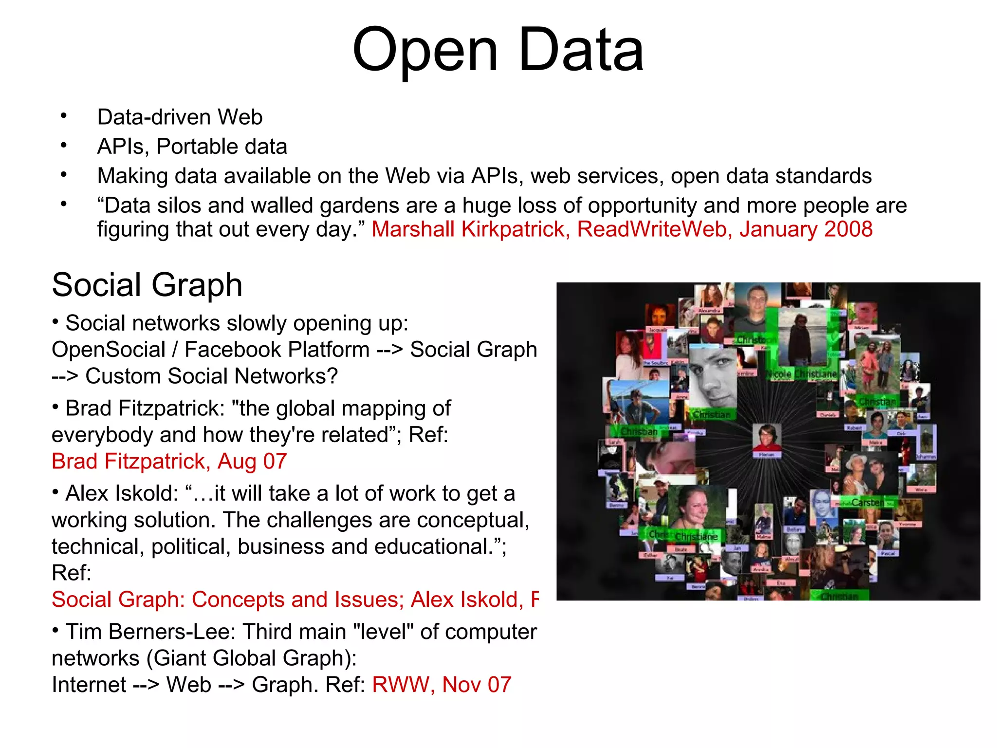 Open Data Data-driven Web APIs, Portable data Making data available on the Web via APIs, web services, open data standards “ Data silos and walled gardens are a huge loss of opportunity and more people are figuring that out every day.”  Marshall Kirkpatrick, ReadWriteWeb, January 2008 Social Graph Social networks slowly opening up:  OpenSocial / Facebook Platform --> Social Graph --> Custom Social Networks? Brad Fitzpatrick: &quot;the global mapping of everybody and how they're related”; Ref:  Brad Fitzpatrick, Aug 07 Alex Iskold: “…it will take a lot of work to get a working solution. The challenges are conceptual, technical, political, business and educational.”; Ref:  Social Graph: Concepts and Issues; Alex Iskold, ReadWriteWeb, Sep 07 Tim Berners-Lee: Third main &quot;level&quot; of computer networks (Giant Global Graph): Internet --> Web --> Graph. Ref:  RWW, Nov 07 