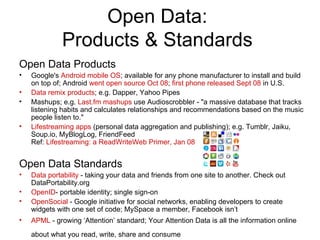Open Data: Products & Standards Open Data Products Google's  Android mobile OS ; available for any phone manufacturer to install and build on top of; Android  went open source Oct 08 ;  first phone released Sept 08  in U.S. Data remix products ; e.g. Dapper, Yahoo Pipes Mashups; e.g.  Last.fm mashups  use Audioscrobbler - "a massive database that tracks listening habits and calculates relationships and recommendations based on the music people listen to." Lifestreaming apps  (personal data aggregation and publishing); e.g. Tumblr, Jaiku, Soup.io, MyBlogLog, FriendFeed Ref:  Lifestreaming: a ReadWriteWeb Primer, Jan 08 Open Data Standards Data portability  - taking your data and friends from one site to another. Check out DataPortability.org OpenID - portable identity; single sign-on OpenSocial  - Google initiative for social networks, enabling developers to create widgets with one set of code; MySpace a member, Facebook isn’t APML  - growing ‘Attention’ standard; Your Attention Data is all the information online about what you read, write, share and consume   