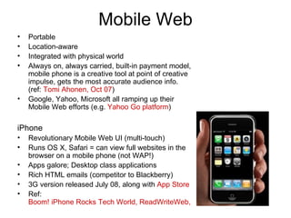 Mobile Web Portable Location-aware Integrated with physical world Always on, always carried, built-in payment model, mobile phone is a creative tool at point of creative impulse, gets the most accurate audience info. (ref:  Tomi Ahonen, Oct 07 ) Google, Yahoo, Microsoft all ramping up their Mobile Web efforts (e.g.  Yahoo Go platform ) iPhone Revolutionary Mobile Web UI (multi-touch) Runs OS X, Safari = can view full websites in the browser on a mobile phone (not WAP!) Apps galore; Desktop class applications Rich HTML emails (competitor to Blackberry) 3G version released July 08, along with  App Store Ref:  Boom! iPhone Rocks Tech World, ReadWriteWeb, Jan 07 