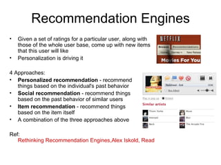 Recommendation Engines Given a set of ratings for a particular user, along with those of the whole user base, come up with new items that this user will like Personalization is driving it 4 Approaches: Personalized recommendation  - recommend  things based on the individual's past behavior Social recommendation  - recommend things  based on the past behavior of similar users Item recommendation  - recommend things  based on the item itself A combination of the three approaches above Ref:  Rethinking Recommendation Engines,Alex Iskold, ReadWriteWeb, Feb 08 