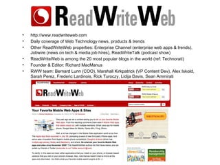 http://www.readwriteweb.com Daily coverage of Web Technology news, products & trends Other ReadWriteWeb properties: Enterprise Channel (enterprise web apps & trends), Jobwire (news on tech & media job hires), ReadWriteTalk (podcast show) ReadWriteWeb is among the 20 most popular blogs in the world (ref: Technorati) Founder & Editor: Richard MacManus RWW team: Bernard Lunn (COO), Marshall Kirkpatrick (VP Content Dev), Alex Iskold, Sarah Perez, Frederic Lardinois, Rick Turoczy, Lidija Davis, Sean Ammirati 